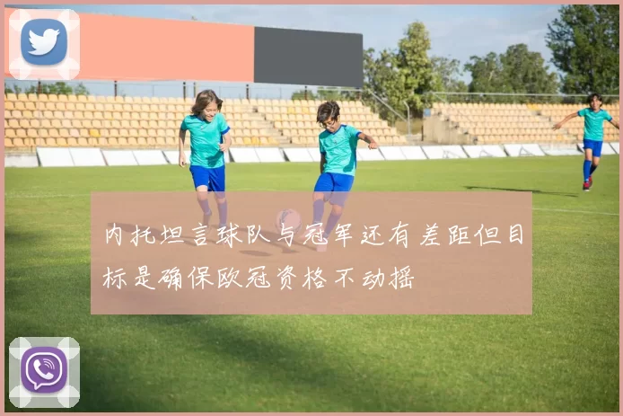 内托坦言球队与冠军还有差距但目标是确保欧冠资格不动摇