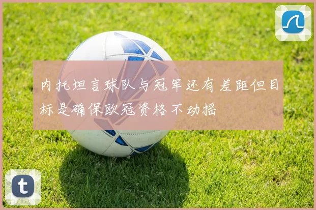 内托坦言球队与冠军还有差距但目标是确保欧冠资格不动摇