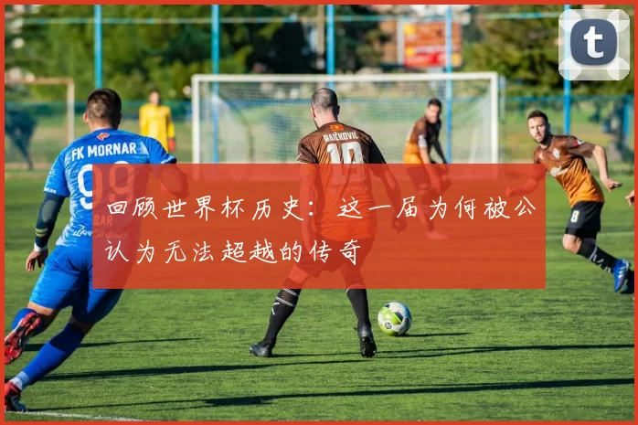 回顾世界杯历史：这一届为何被公认为无法超越的传奇