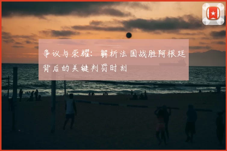 争议与荣耀：解析法国战胜阿根廷背后的关键判罚时刻