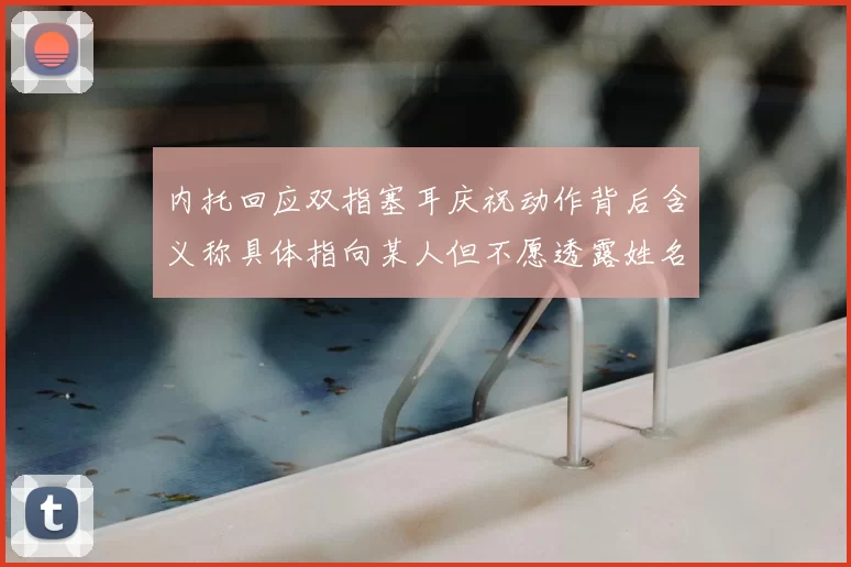 内托回应双指塞耳庆祝动作背后含义称具体指向某人但不愿透露姓名