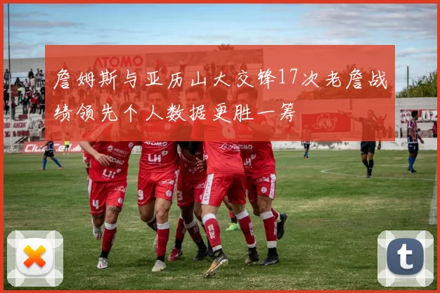 詹姆斯与亚历山大交锋17次老詹战绩领先个人数据更胜一筹