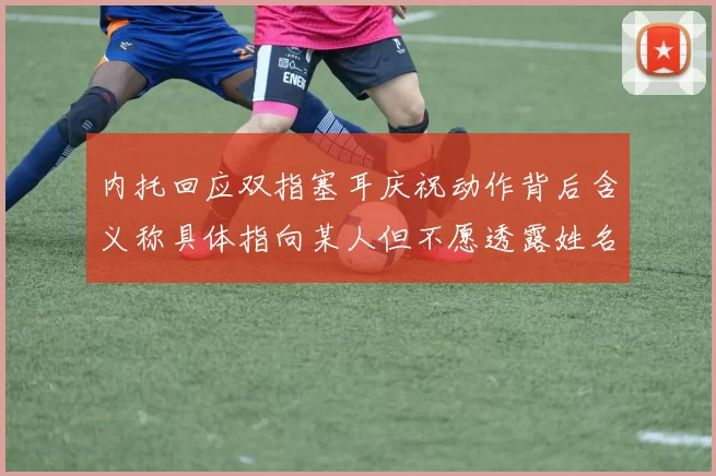内托回应双指塞耳庆祝动作背后含义称具体指向某人但不愿透露姓名