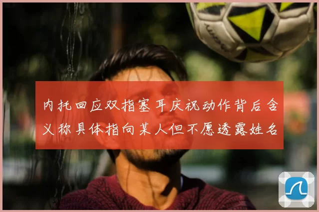内托回应双指塞耳庆祝动作背后含义称具体指向某人但不愿透露姓名