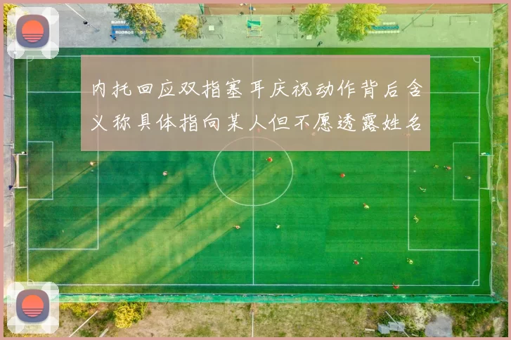内托回应双指塞耳庆祝动作背后含义称具体指向某人但不愿透露姓名