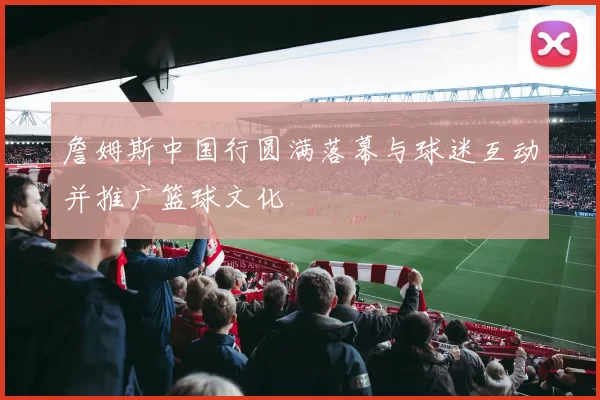 詹姆斯中国行圆满落幕与球迷互动并推广篮球文化