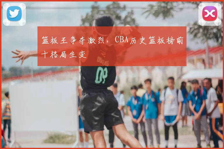 篮板王争夺激烈，CBA历史篮板榜前十格局生变