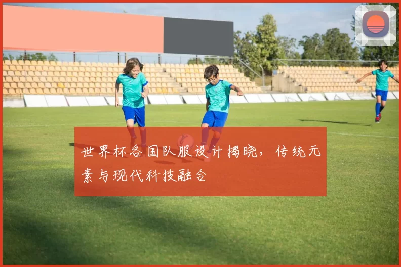 世界杯各国队服设计揭晓，传统元素与现代科技融合
