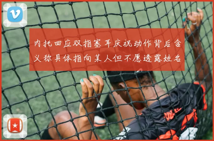 内托回应双指塞耳庆祝动作背后含义称具体指向某人但不愿透露姓名