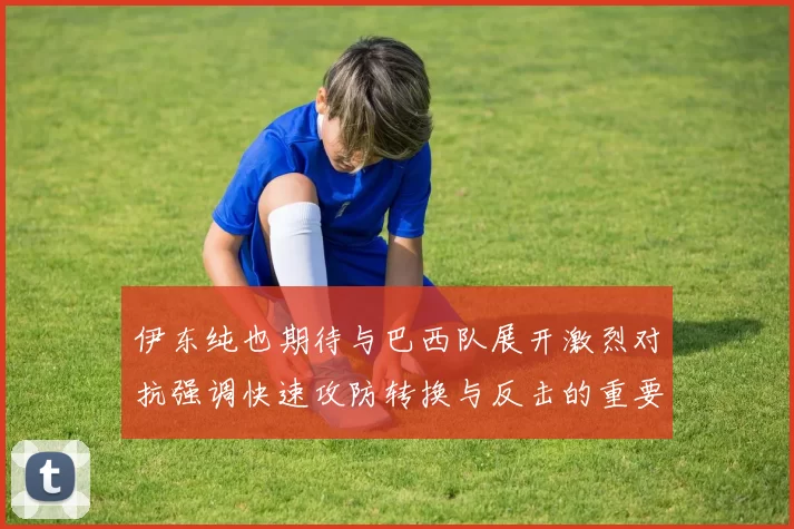 伊东纯也期待与巴西队展开激烈对抗强调快速攻防转换与反击的重要性