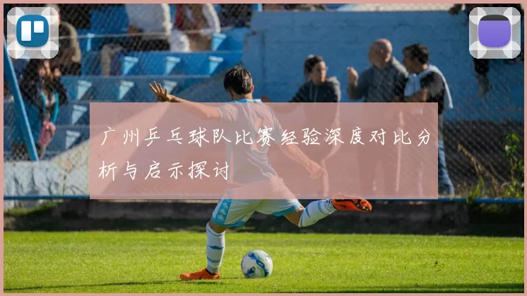 广州乒乓球队比赛经验深度对比分析与启示探讨
