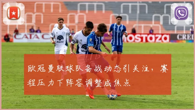 欧冠曼联球队备战动态引关注，赛程压力下阵容调整成焦点