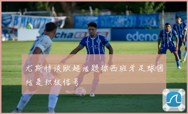 尤斯特谈欧超话题称西班牙足球团结是积极信号