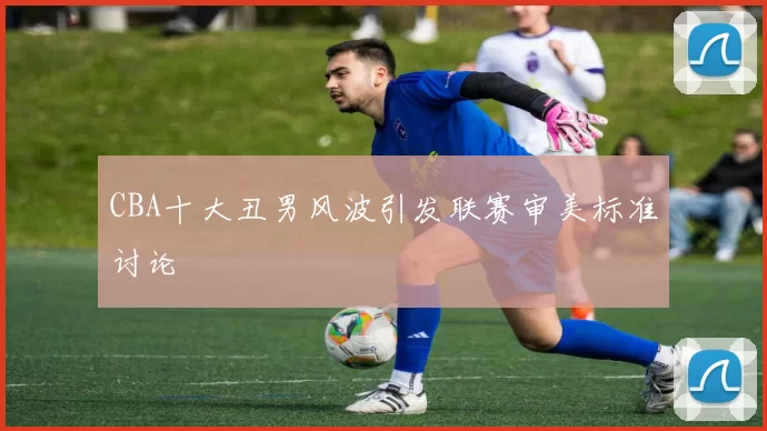 CBA十大丑男风波引发联赛审美标准讨论
